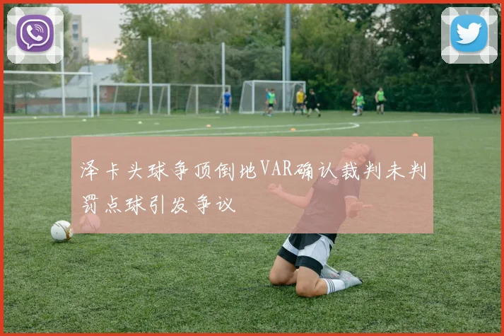 泽卡头球争顶倒地VAR确认裁判未判罚点球引发争议
