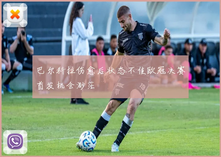 巴尔科拉伤愈后状态不佳欧冠决赛首发机会渺茫