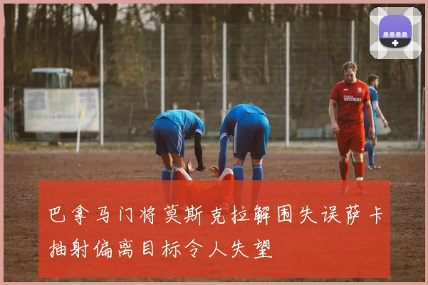 巴拿马门将莫斯克拉解围失误萨卡抽射偏离目标令人失望