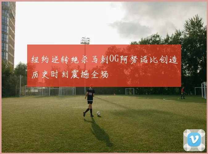 纽约逆转绝杀马刺OG阿努诺比创造历史时刻震撼全场
