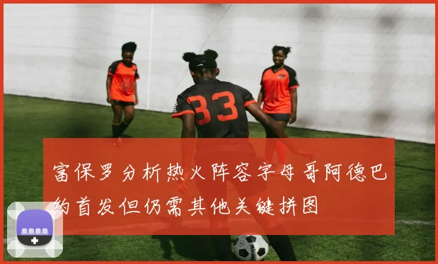 富保罗分析热火阵容字母哥阿德巴约首发但仍需其他关键拼图