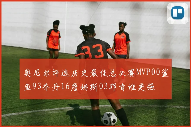 奥尼尔评选历史最佳总决赛MVP00鲨鱼93乔丹16詹姆斯03邓肯谁更强