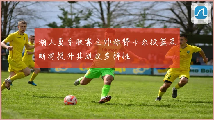 湖人夏季联赛主帅称赞卡尔投篮果断将提升其进攻多样性