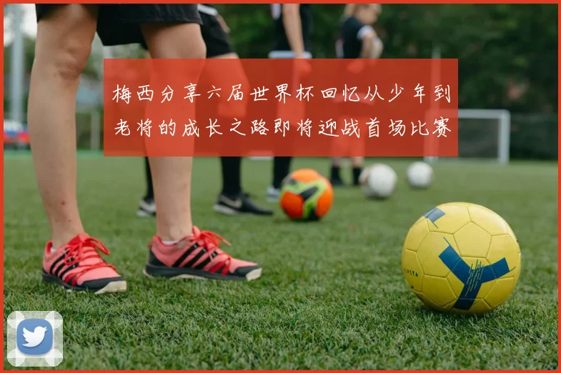 梅西分享六届世界杯回忆从少年到老将的成长之路即将迎战首场比赛