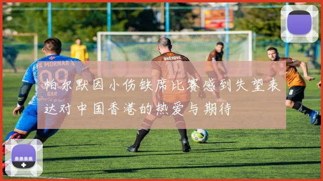 帕尔默因小伤缺席比赛感到失望表达对中国香港的热爱与期待