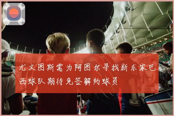 尤文图斯需为阿图尔寻找新东家巴西球队期待免签解约球员