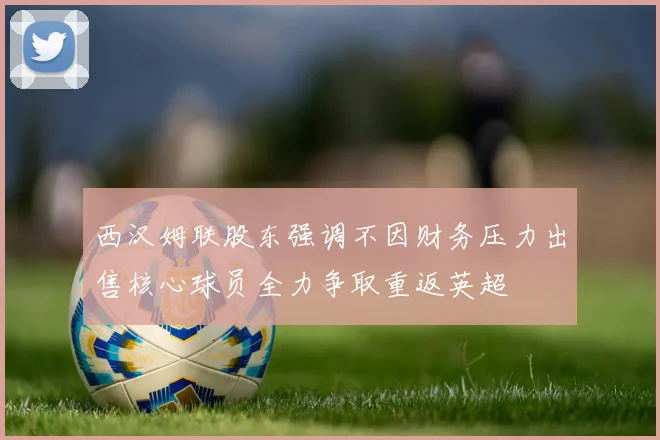 西汉姆联股东强调不因财务压力出售核心球员全力争取重返英超