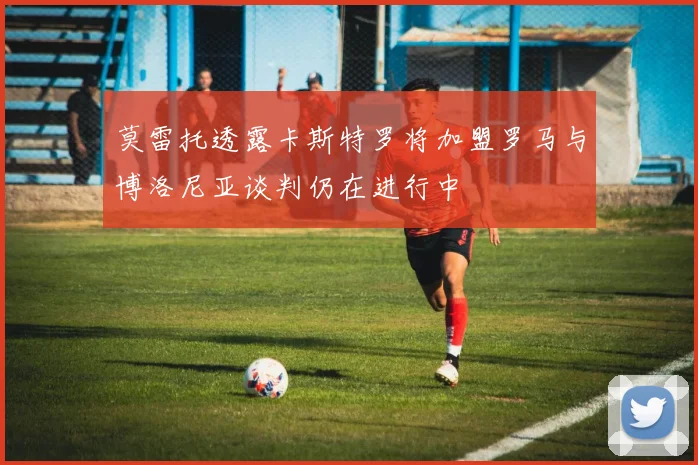 莫雷托透露卡斯特罗将加盟罗马与博洛尼亚谈判仍在进行中
