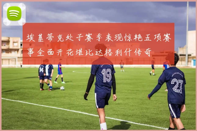 埃基蒂克处子赛季表现惊艳五项赛事全面开花堪比达格利什传奇