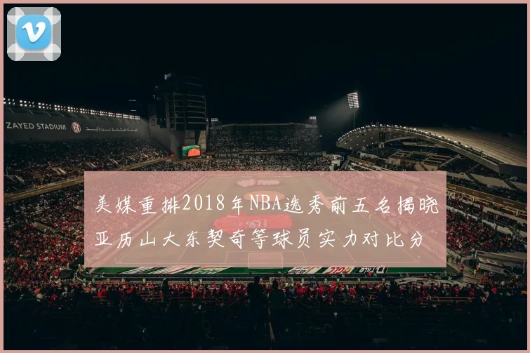美媒重排2018年NBA选秀前五名揭晓亚历山大东契奇等球员实力对比分析