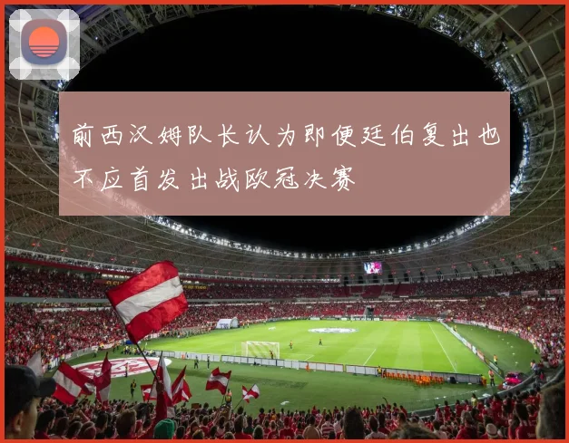 前西汉姆队长认为即便廷伯复出也不应首发出战欧冠决赛
