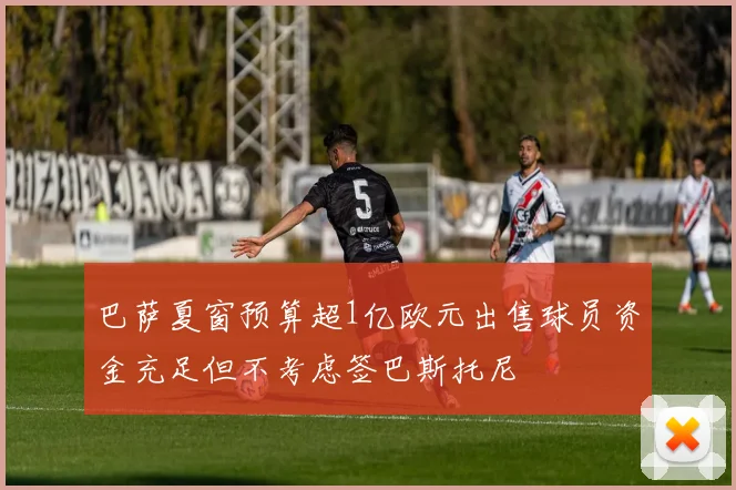 巴萨夏窗预算超1亿欧元出售球员资金充足但不考虑签巴斯托尼