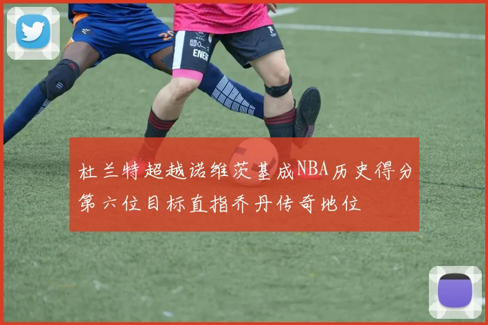 杜兰特超越诺维茨基成NBA历史得分第六位目标直指乔丹传奇地位