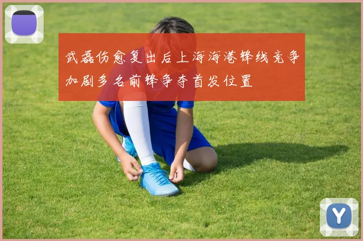 武磊伤愈复出后上海海港锋线竞争加剧多名前锋争夺首发位置
