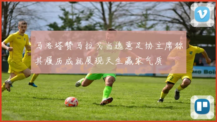 马洛塔赞马拉戈当选意足协主席称其履历成就展现天生赢家气质