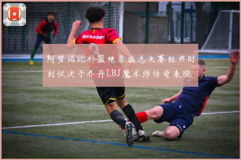 阿努诺比补篮绝杀成总决赛经典时刻仅次于乔丹LBJ魔术师传奇表现