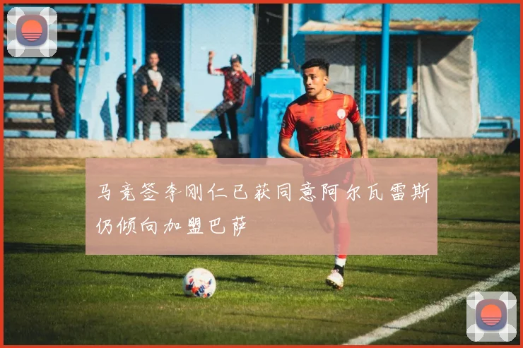 马竞签李刚仁已获同意阿尔瓦雷斯仍倾向加盟巴萨