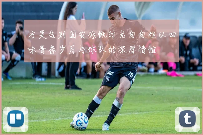 方昊告别国安感慨时光匆匆难以回味青春岁月与球队的深厚情谊