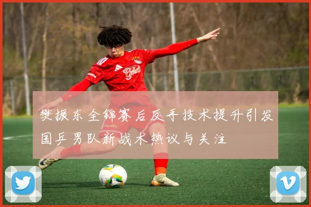 樊振东全锦赛后反手技术提升引发国乒男队新战术热议与关注
