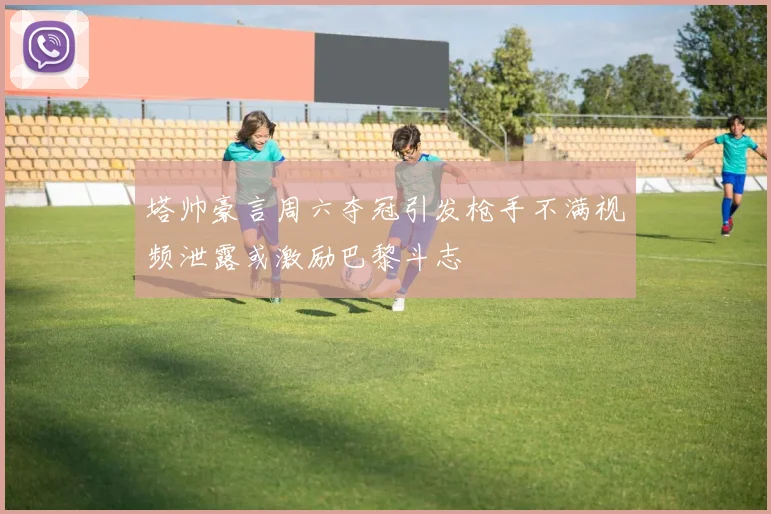 塔帅豪言周六夺冠引发枪手不满视频泄露或激励巴黎斗志