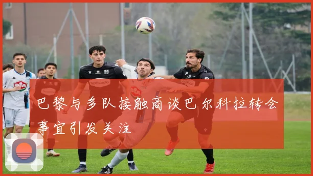 巴黎与多队接触商谈巴尔科拉转会事宜引发关注