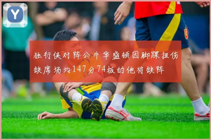 独行侠对阵公牛华盛顿因脚踝扭伤缺席场均147分74板的他将缺阵