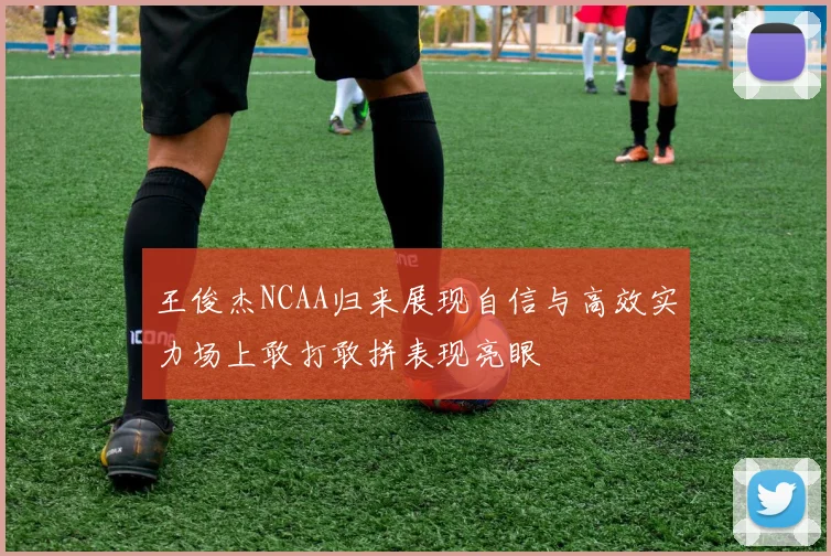 王俊杰NCAA归来展现自信与高效实力场上敢打敢拼表现亮眼